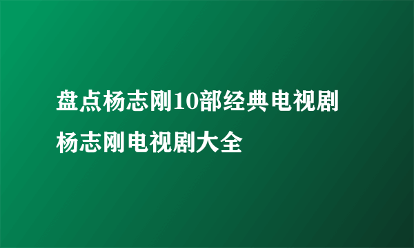 盘点杨志刚10部经典电视剧 杨志刚电视剧大全