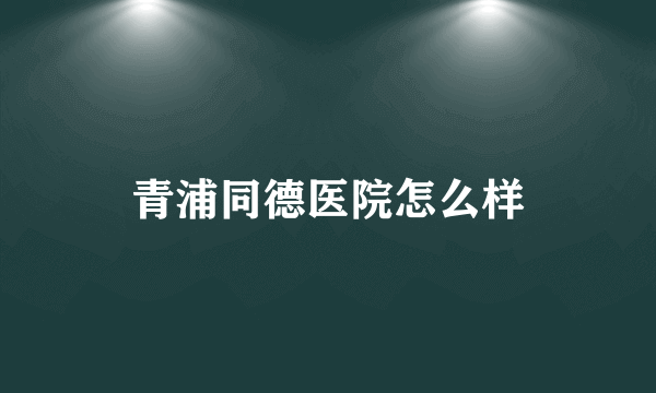 青浦同德医院怎么样