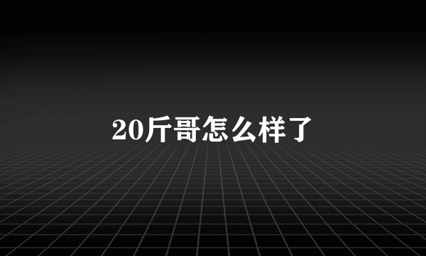 20斤哥怎么样了
