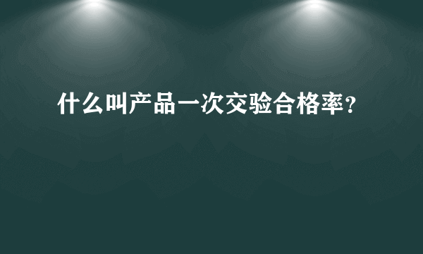 什么叫产品一次交验合格率？