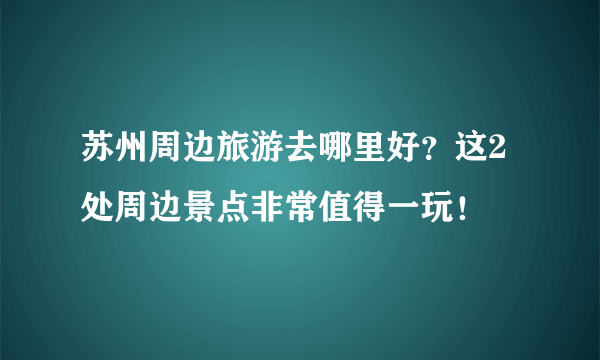 苏州周边旅游去哪里好？这2处周边景点非常值得一玩！