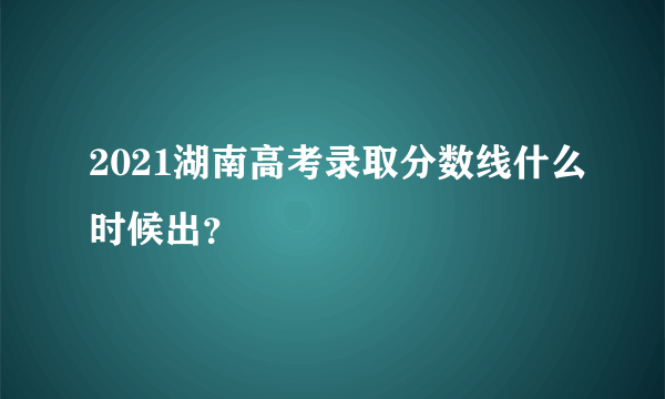 2021湖南高考录取分数线什么时候出？