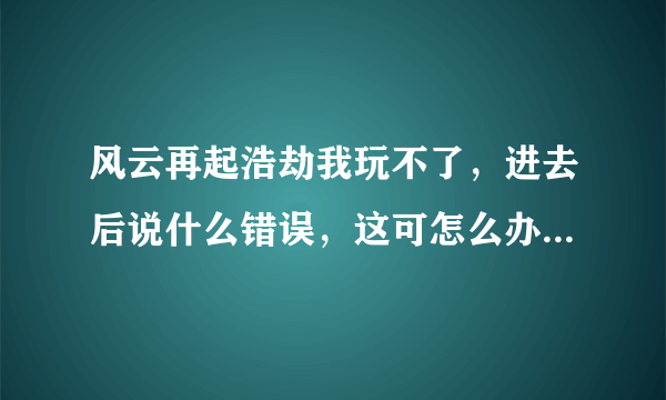 风云再起浩劫我玩不了，进去后说什么错误，这可怎么办啊？？大神帮帮我吧，您不是说需要放什么文件吗？什么文件？怎么放？在哪里找？