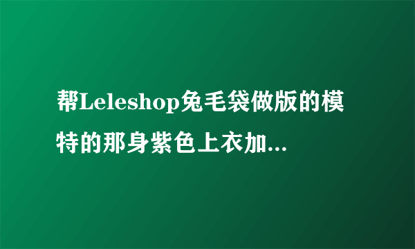 帮Leleshop兔毛袋做版的模特的那身紫色上衣加半身裙哪里有的？