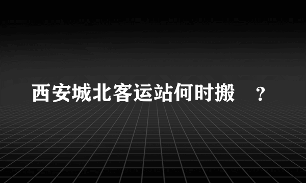 西安城北客运站何时搬迀？