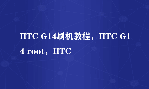 HTC G14刷机教程，HTC G14 root，HTC