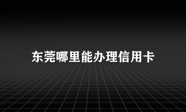 东莞哪里能办理信用卡