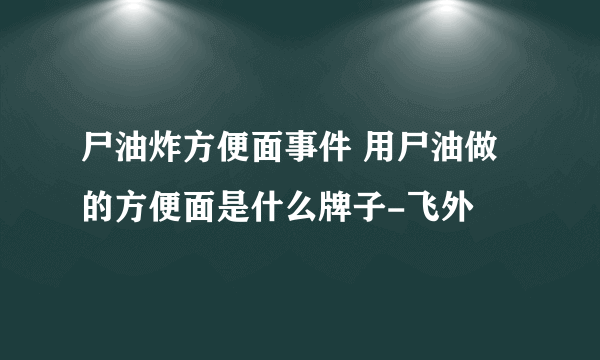 尸油炸方便面事件 用尸油做的方便面是什么牌子-飞外