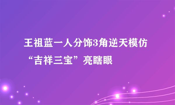 王祖蓝一人分饰3角逆天模仿“吉祥三宝”亮瞎眼