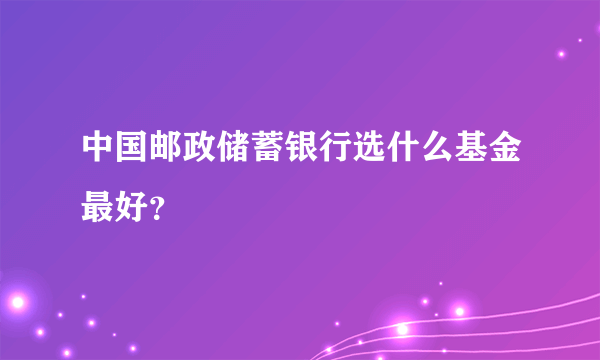 中国邮政储蓄银行选什么基金最好？