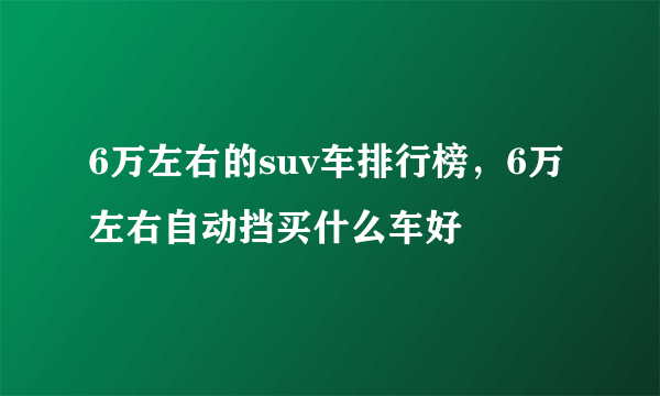 6万左右的suv车排行榜，6万左右自动挡买什么车好