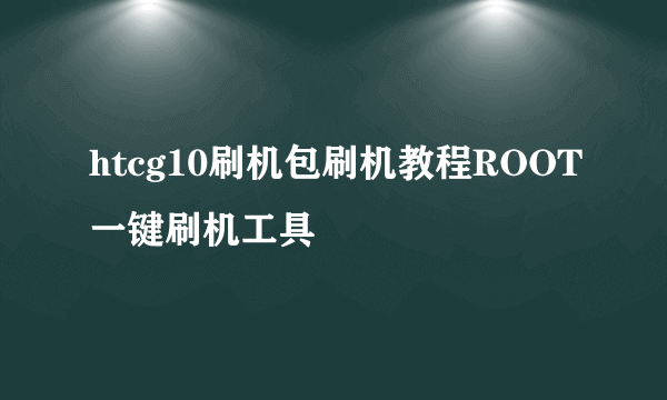 htcg10刷机包刷机教程ROOT一键刷机工具
