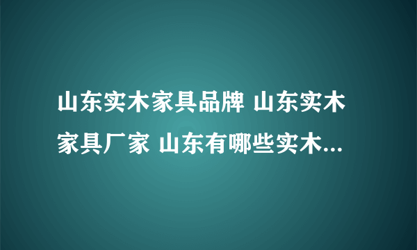 山东实木家具品牌 山东实木家具厂家 山东有哪些实木家具品牌【品牌库】