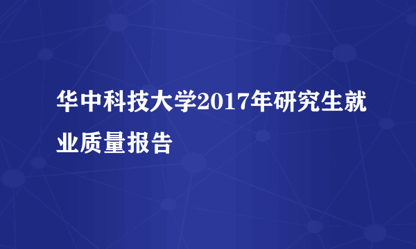 华中科技大学2017年研究生就业质量报告