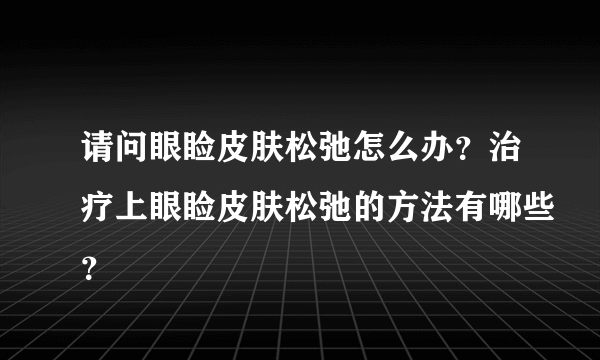 请问眼睑皮肤松弛怎么办？治疗上眼睑皮肤松弛的方法有哪些？