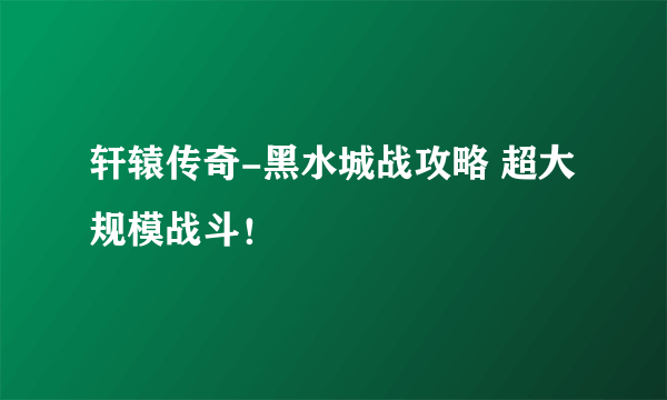 轩辕传奇-黑水城战攻略 超大规模战斗！