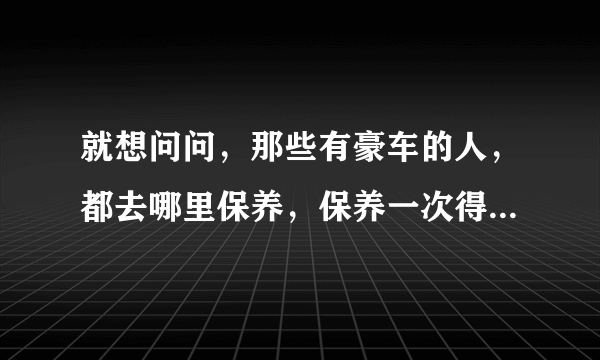 就想问问，那些有豪车的人，都去哪里保养，保养一次得多少钱呀