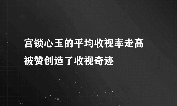 宫锁心玉的平均收视率走高 被赞创造了收视奇迹