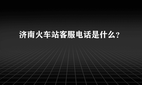 济南火车站客服电话是什么？