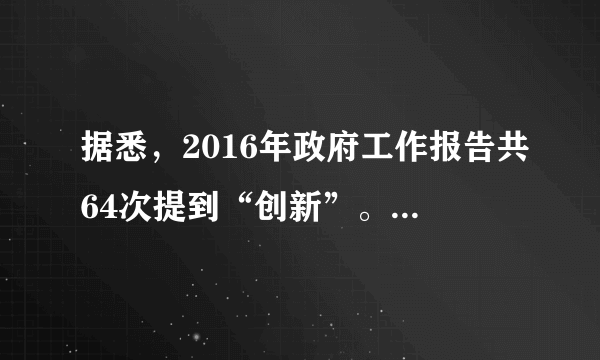 据悉，2016年政府工作报告共64次提到“创新”。“没想到报告居然提了这么多次‘创新’，几乎等于前两年报告中被提到次数之和。网友小样认为，64次提及创新，这表明“创新”只不过是一个“热门词”而已。判断：     理由：    。