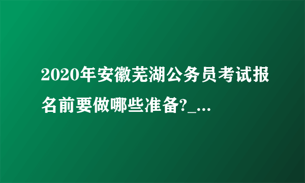 2020年安徽芜湖公务员考试报名前要做哪些准备?_安徽省考