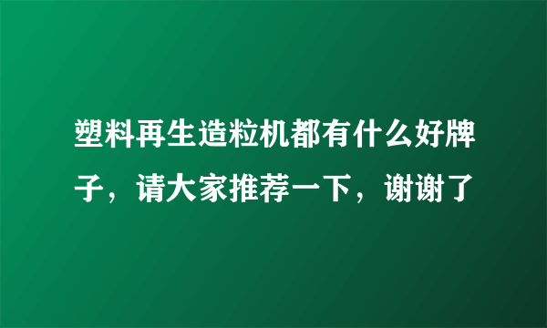 塑料再生造粒机都有什么好牌子，请大家推荐一下，谢谢了