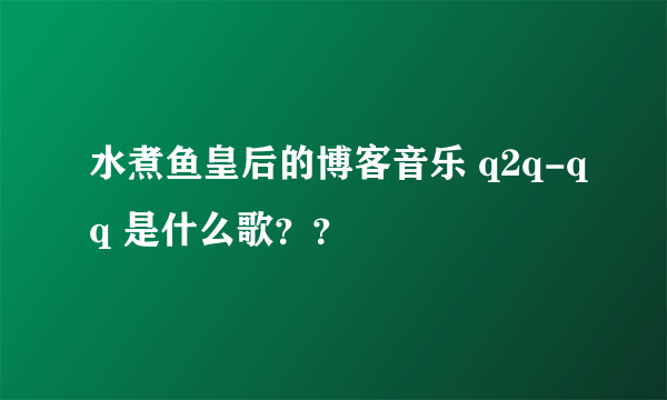 水煮鱼皇后的博客音乐 q2q-qq 是什么歌？？