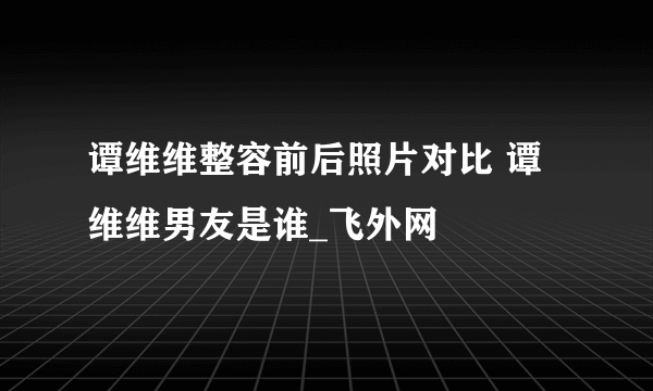 谭维维整容前后照片对比 谭维维男友是谁_飞外网