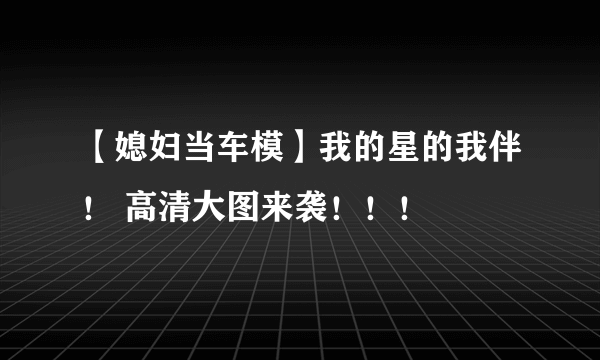 【媳妇当车模】我的星的我伴！ 高清大图来袭！！！