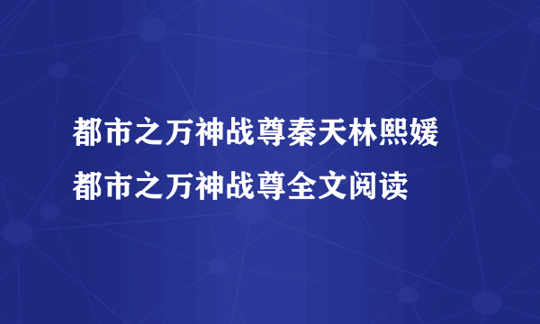 都市之万神战尊秦天林熙媛 都市之万神战尊全文阅读