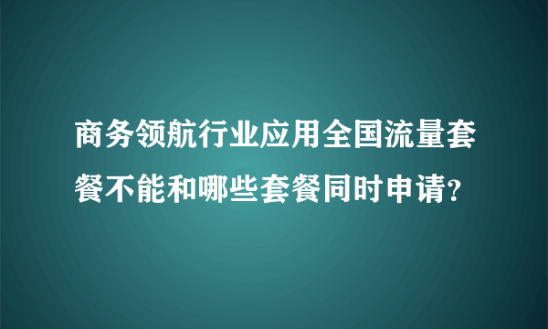 商务领航行业应用全国流量套餐不能和哪些套餐同时申请？