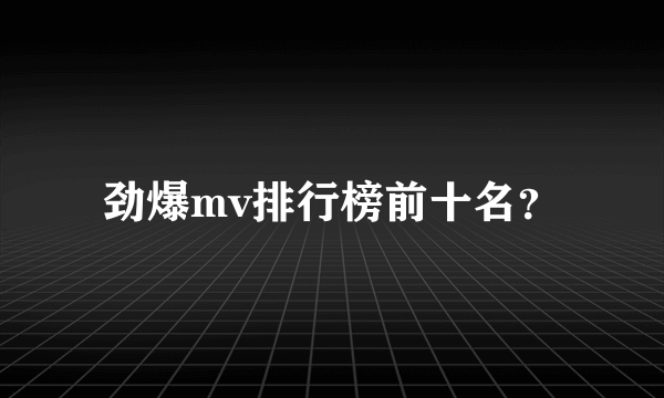 劲爆mv排行榜前十名？