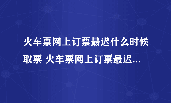 火车票网上订票最迟什么时候取票 火车票网上订票最迟可以什么时候取票