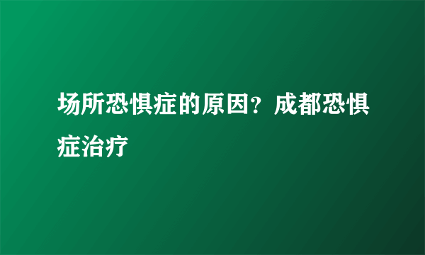 场所恐惧症的原因？成都恐惧症治疗