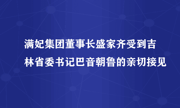 满妃集团董事长盛家齐受到吉林省委书记巴音朝鲁的亲切接见
