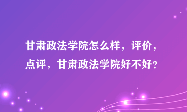 甘肃政法学院怎么样，评价，点评，甘肃政法学院好不好？