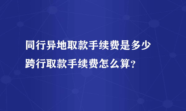 同行异地取款手续费是多少 跨行取款手续费怎么算？