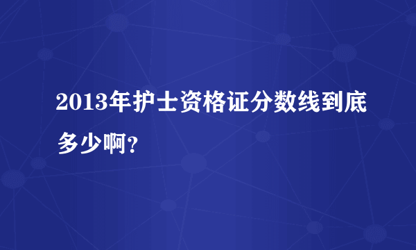 2013年护士资格证分数线到底多少啊？