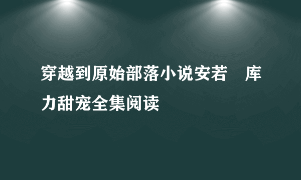 穿越到原始部落小说安若晞库力甜宠全集阅读
