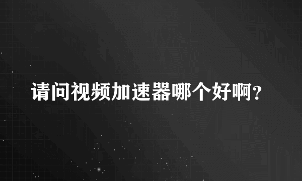 请问视频加速器哪个好啊？