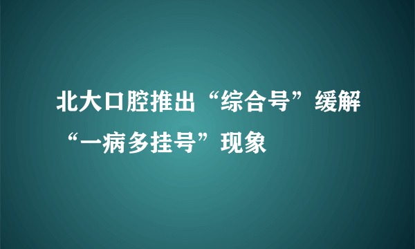 北大口腔推出“综合号”缓解“一病多挂号”现象