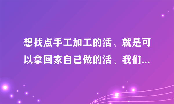 想找点手工加工的活、就是可以拿回家自己做的活、我们那有很多父母、我想把她们组织起来、可惜没有门路、