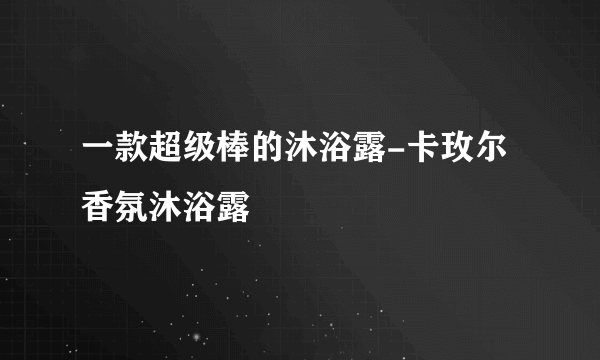 一款超级棒的沐浴露-卡玫尔香氛沐浴露