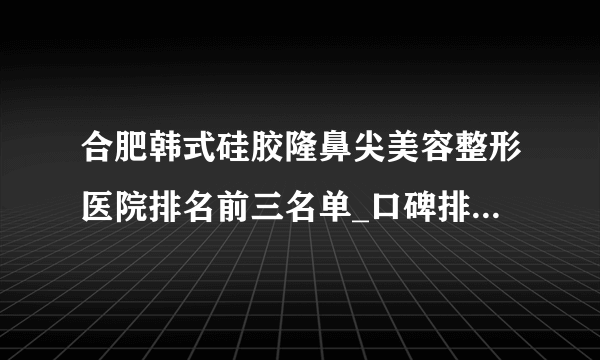 合肥韩式硅胶隆鼻尖美容整形医院排名前三名单_口碑排行榜点击一览