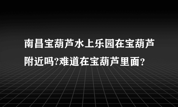 南昌宝葫芦水上乐园在宝葫芦附近吗?难道在宝葫芦里面？