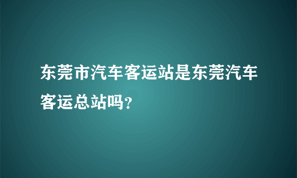东莞市汽车客运站是东莞汽车客运总站吗？