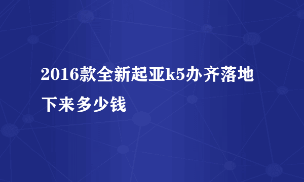 2016款全新起亚k5办齐落地下来多少钱