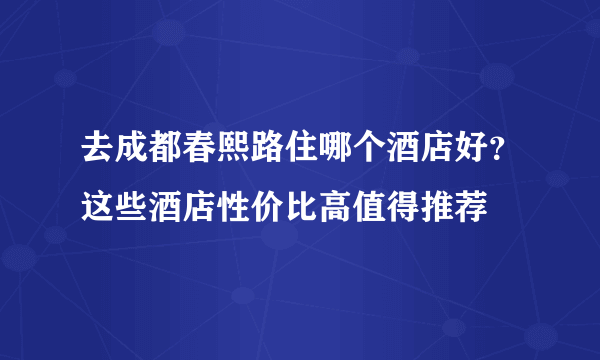 去成都春熙路住哪个酒店好？这些酒店性价比高值得推荐