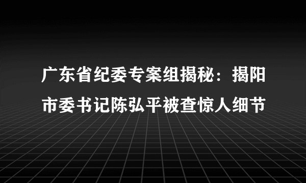 广东省纪委专案组揭秘：揭阳市委书记陈弘平被查惊人细节