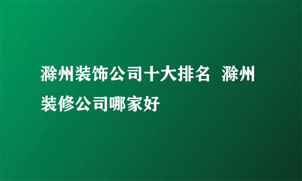 滁州装饰公司十大排名  滁州装修公司哪家好